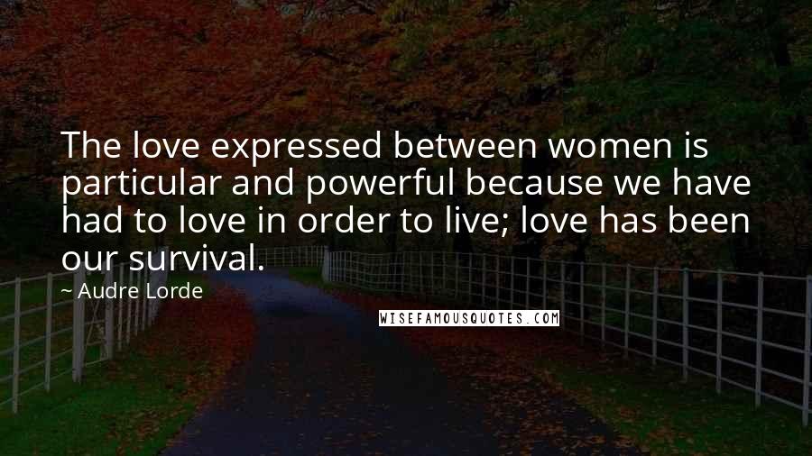 Audre Lorde Quotes: The love expressed between women is particular and powerful because we have had to love in order to live; love has been our survival.