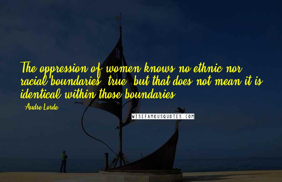 Audre Lorde Quotes: The oppression of women knows no ethnic nor racial boundaries, true, but that does not mean it is identical within those boundaries.