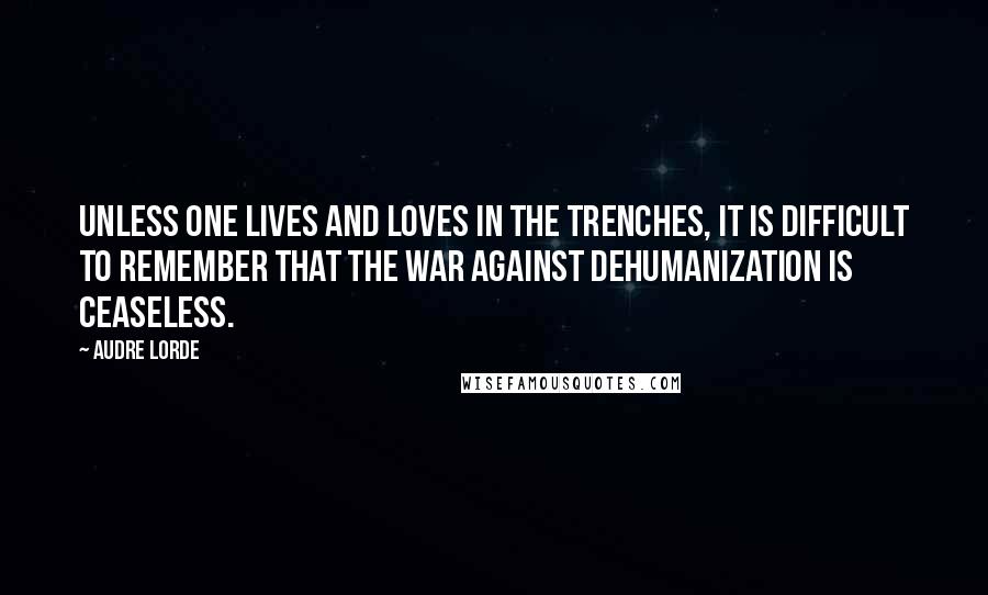 Audre Lorde Quotes: Unless one lives and loves in the trenches, it is difficult to remember that the war against dehumanization is ceaseless.