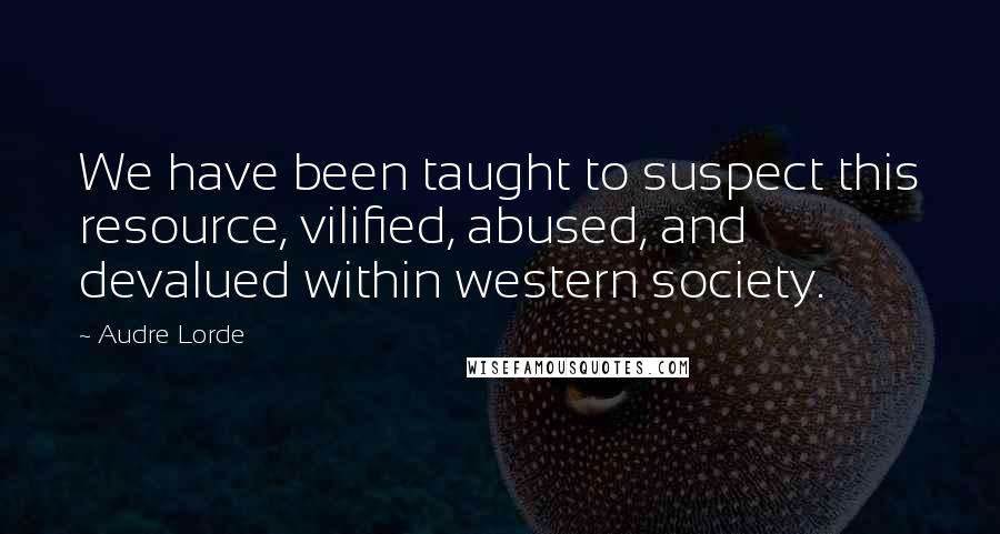 Audre Lorde Quotes: We have been taught to suspect this resource, vilified, abused, and devalued within western society.