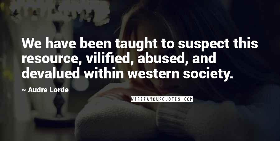 Audre Lorde Quotes: We have been taught to suspect this resource, vilified, abused, and devalued within western society.