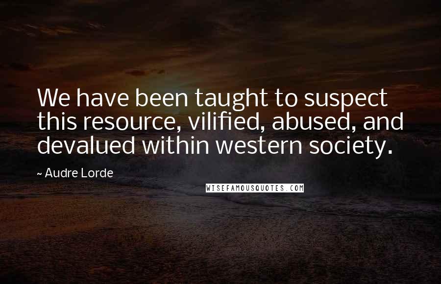 Audre Lorde Quotes: We have been taught to suspect this resource, vilified, abused, and devalued within western society.