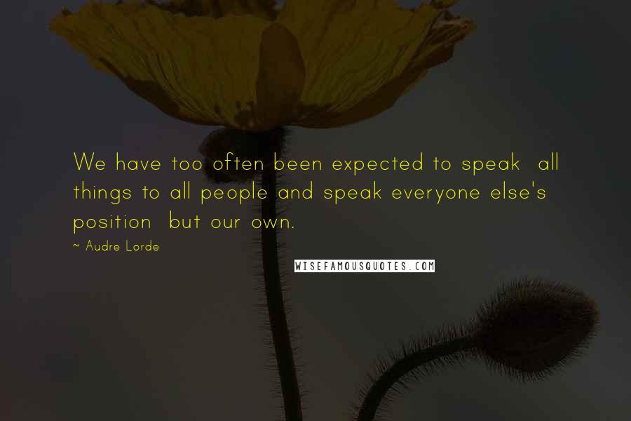 Audre Lorde Quotes: We have too often been expected to speak  all things to all people and speak everyone else's position  but our own.