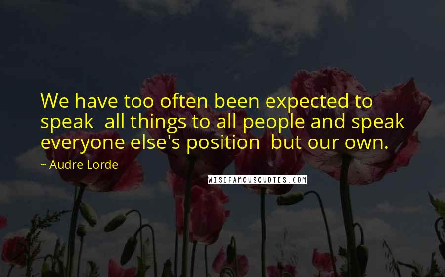 Audre Lorde Quotes: We have too often been expected to speak  all things to all people and speak everyone else's position  but our own.