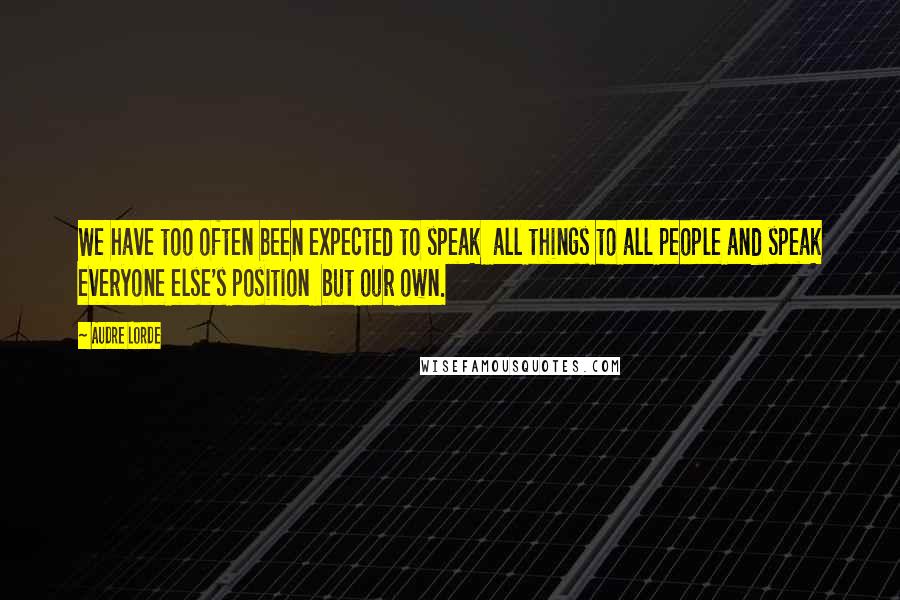 Audre Lorde Quotes: We have too often been expected to speak  all things to all people and speak everyone else's position  but our own.