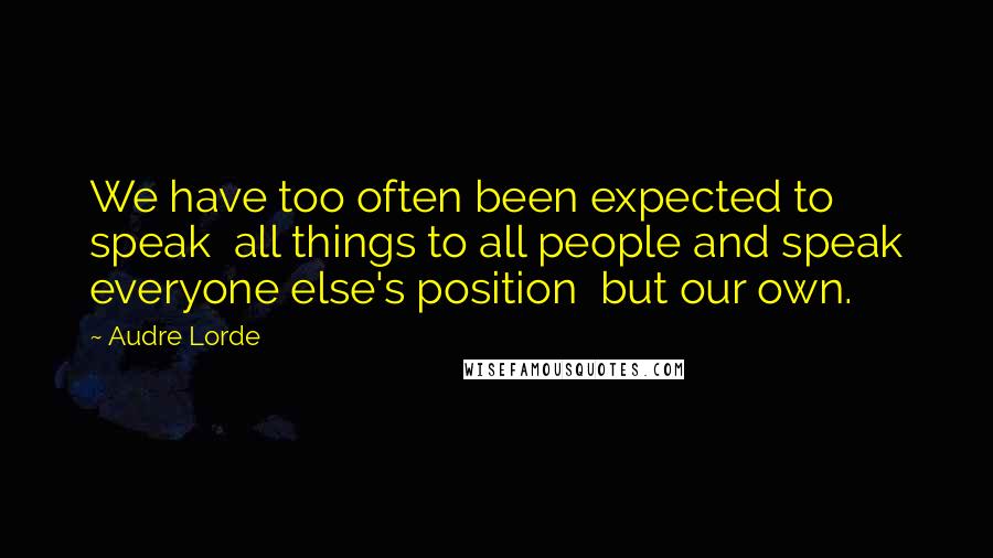 Audre Lorde Quotes: We have too often been expected to speak  all things to all people and speak everyone else's position  but our own.