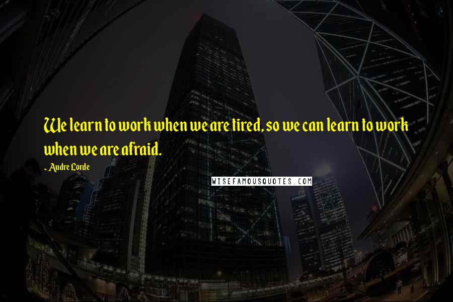 Audre Lorde Quotes: We learn to work when we are tired, so we can learn to work when we are afraid.