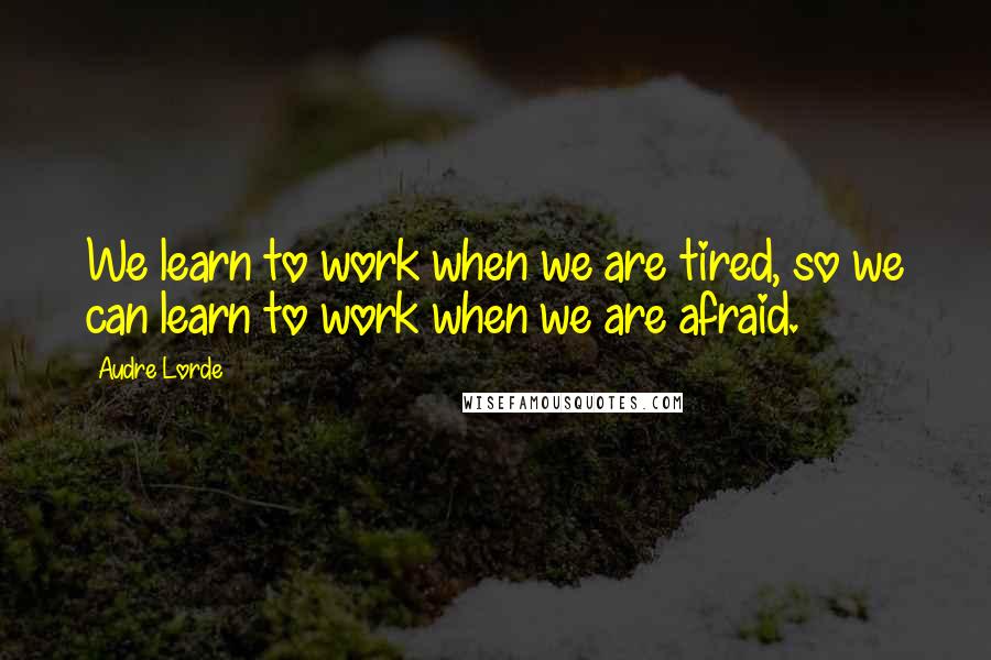 Audre Lorde Quotes: We learn to work when we are tired, so we can learn to work when we are afraid.