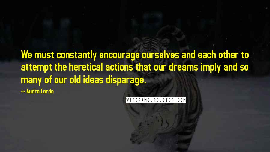 Audre Lorde Quotes: We must constantly encourage ourselves and each other to attempt the heretical actions that our dreams imply and so many of our old ideas disparage.