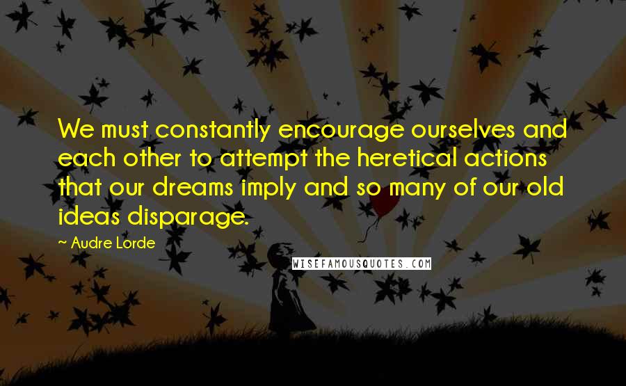 Audre Lorde Quotes: We must constantly encourage ourselves and each other to attempt the heretical actions that our dreams imply and so many of our old ideas disparage.