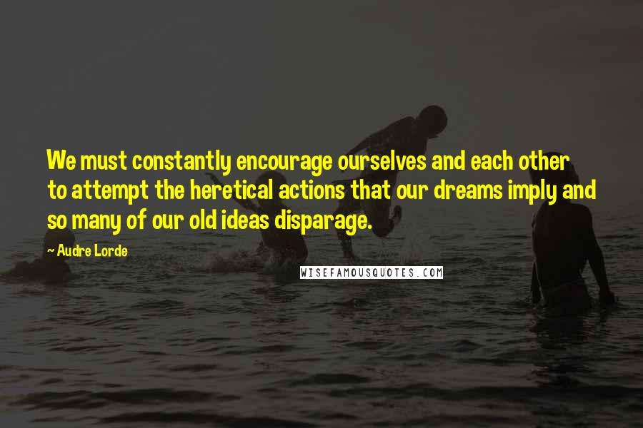 Audre Lorde Quotes: We must constantly encourage ourselves and each other to attempt the heretical actions that our dreams imply and so many of our old ideas disparage.