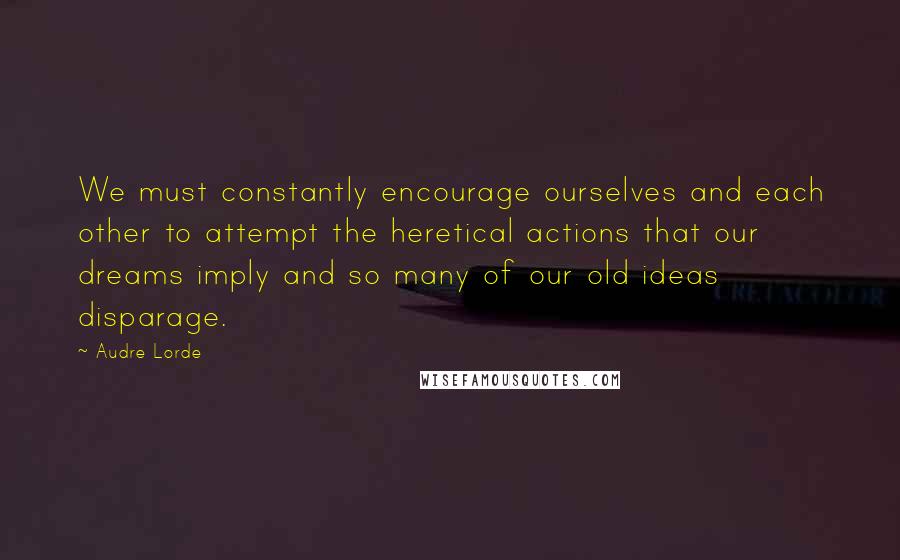 Audre Lorde Quotes: We must constantly encourage ourselves and each other to attempt the heretical actions that our dreams imply and so many of our old ideas disparage.