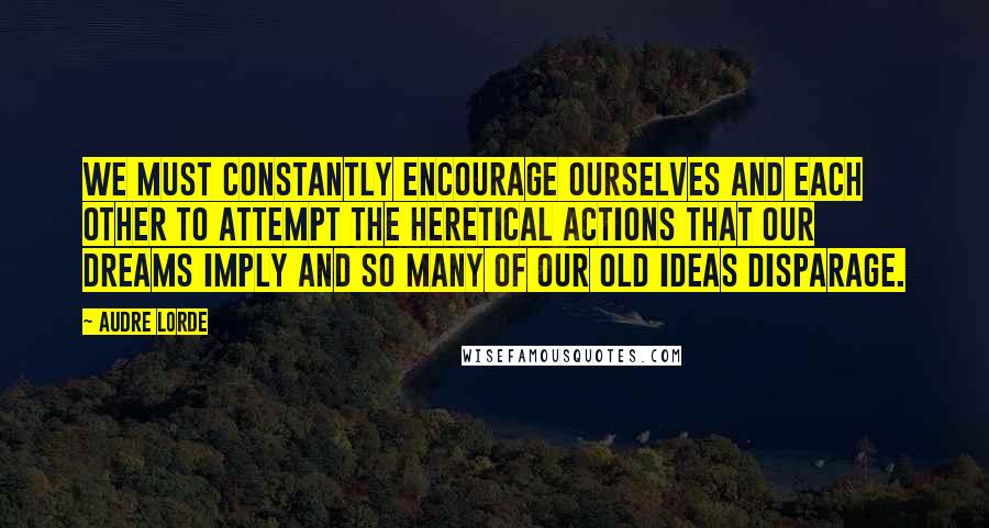 Audre Lorde Quotes: We must constantly encourage ourselves and each other to attempt the heretical actions that our dreams imply and so many of our old ideas disparage.