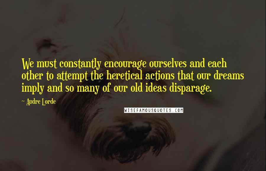 Audre Lorde Quotes: We must constantly encourage ourselves and each other to attempt the heretical actions that our dreams imply and so many of our old ideas disparage.