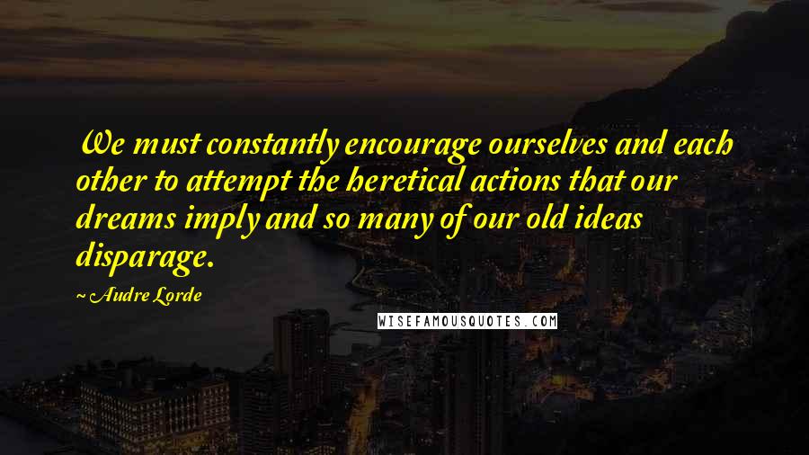 Audre Lorde Quotes: We must constantly encourage ourselves and each other to attempt the heretical actions that our dreams imply and so many of our old ideas disparage.