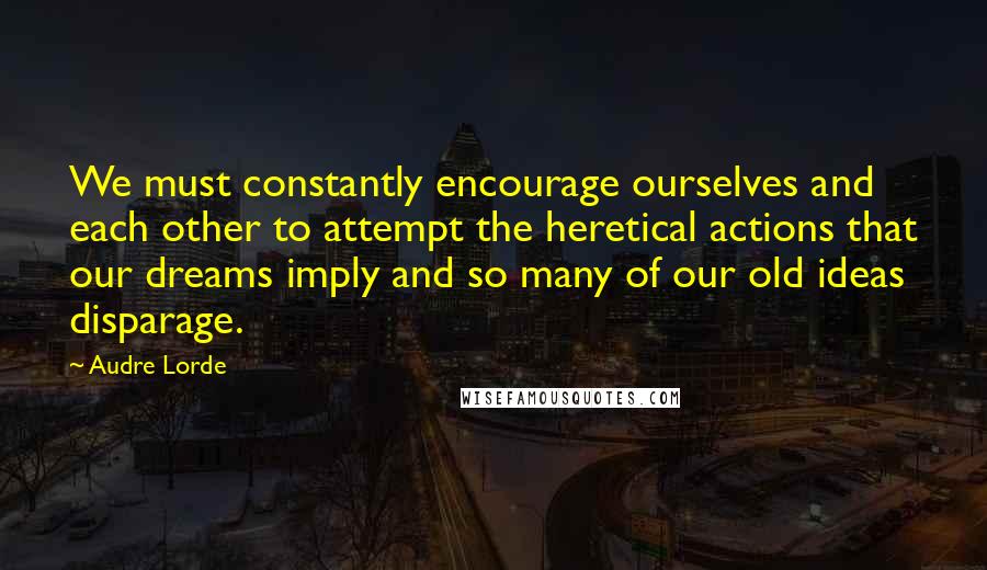 Audre Lorde Quotes: We must constantly encourage ourselves and each other to attempt the heretical actions that our dreams imply and so many of our old ideas disparage.