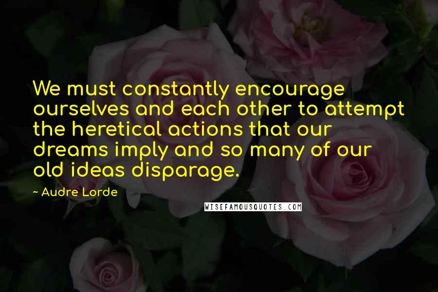 Audre Lorde Quotes: We must constantly encourage ourselves and each other to attempt the heretical actions that our dreams imply and so many of our old ideas disparage.