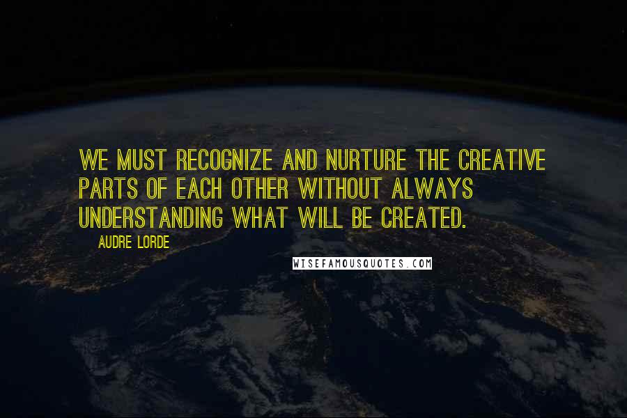 Audre Lorde Quotes: We must recognize and nurture the creative parts of each other without always understanding what will be created.