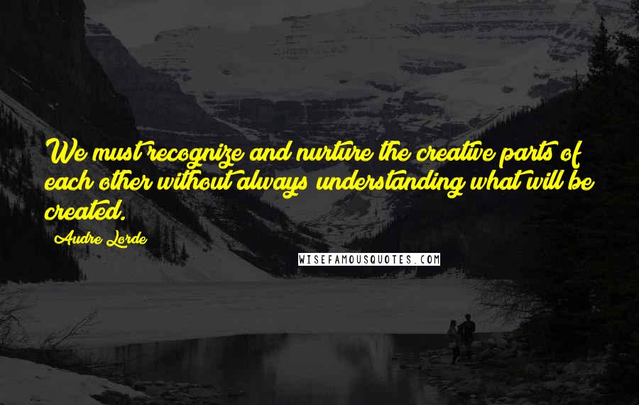 Audre Lorde Quotes: We must recognize and nurture the creative parts of each other without always understanding what will be created.