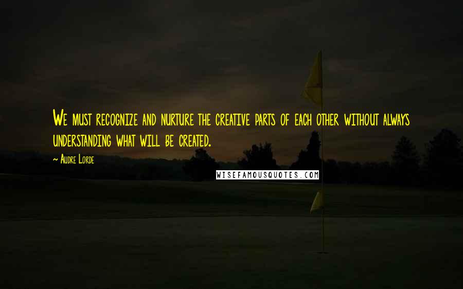 Audre Lorde Quotes: We must recognize and nurture the creative parts of each other without always understanding what will be created.