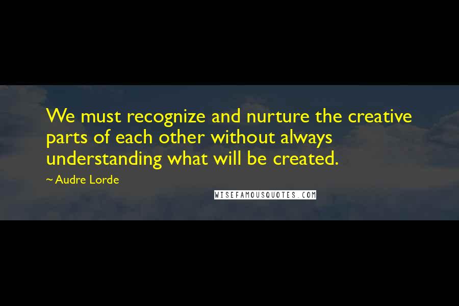 Audre Lorde Quotes: We must recognize and nurture the creative parts of each other without always understanding what will be created.