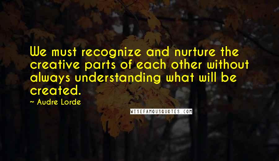 Audre Lorde Quotes: We must recognize and nurture the creative parts of each other without always understanding what will be created.