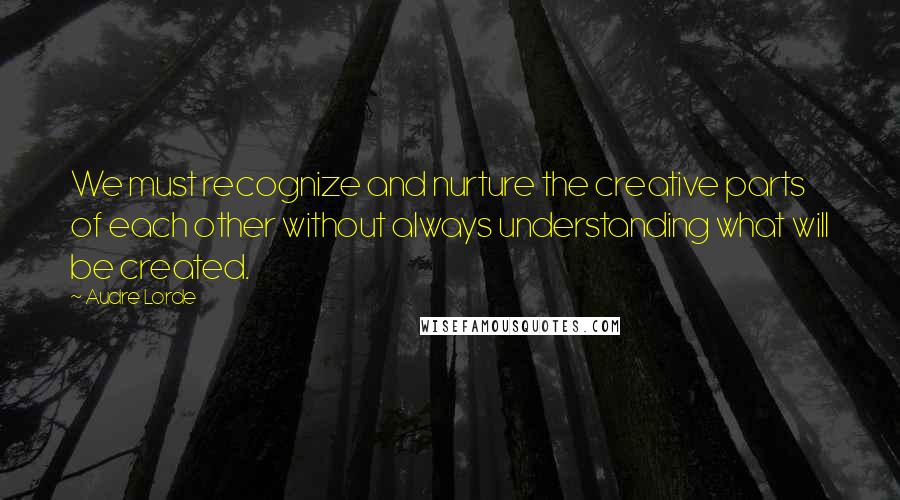 Audre Lorde Quotes: We must recognize and nurture the creative parts of each other without always understanding what will be created.