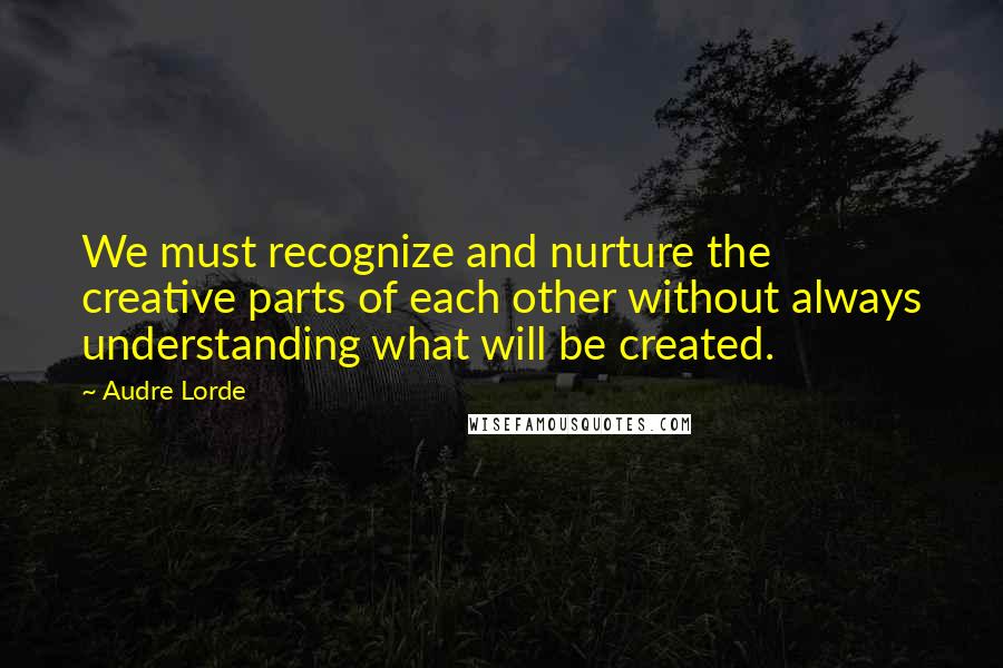 Audre Lorde Quotes: We must recognize and nurture the creative parts of each other without always understanding what will be created.