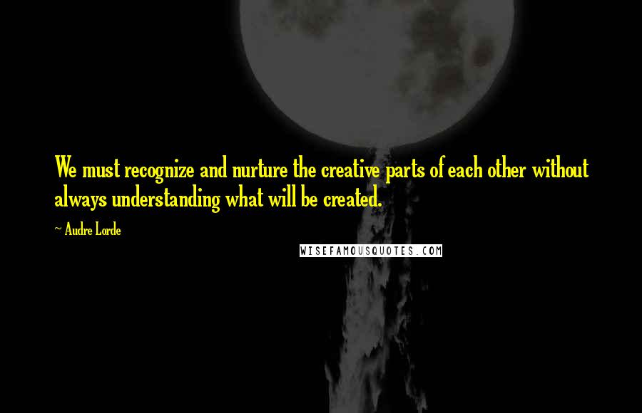 Audre Lorde Quotes: We must recognize and nurture the creative parts of each other without always understanding what will be created.