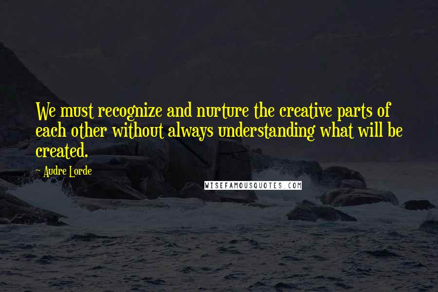 Audre Lorde Quotes: We must recognize and nurture the creative parts of each other without always understanding what will be created.
