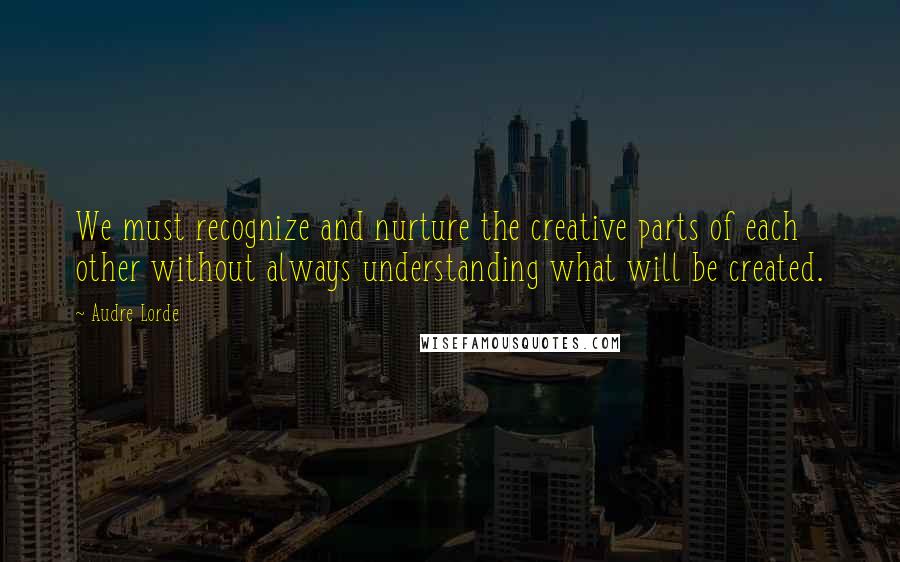 Audre Lorde Quotes: We must recognize and nurture the creative parts of each other without always understanding what will be created.