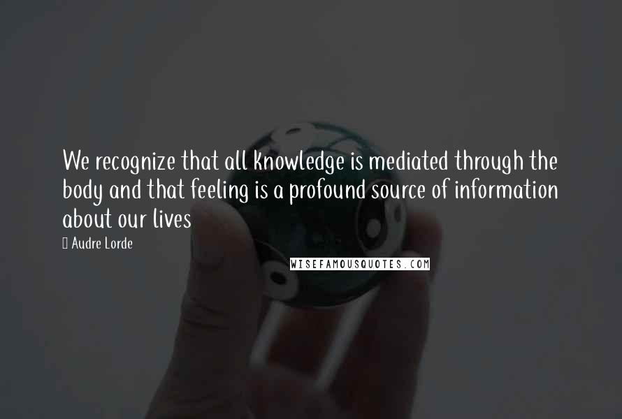 Audre Lorde Quotes: We recognize that all knowledge is mediated through the body and that feeling is a profound source of information about our lives