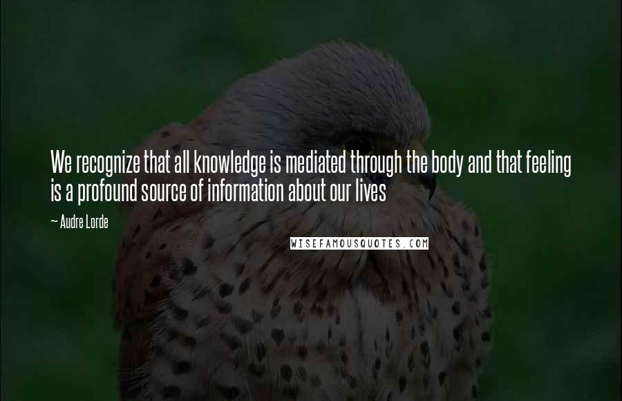 Audre Lorde Quotes: We recognize that all knowledge is mediated through the body and that feeling is a profound source of information about our lives