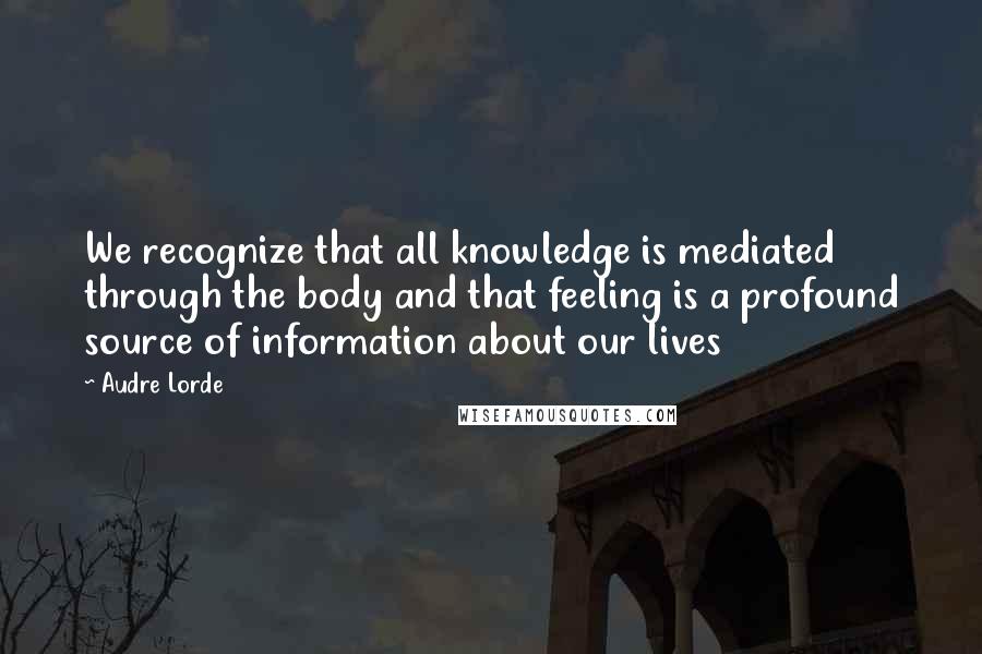 Audre Lorde Quotes: We recognize that all knowledge is mediated through the body and that feeling is a profound source of information about our lives