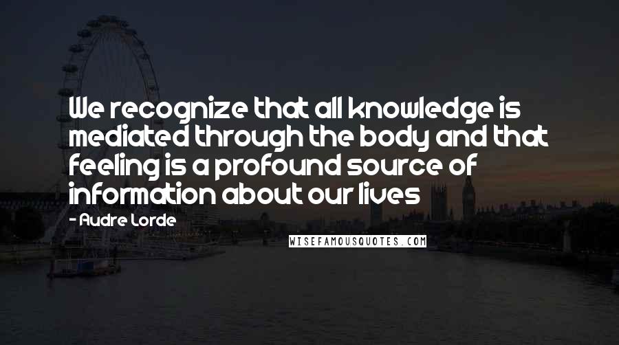 Audre Lorde Quotes: We recognize that all knowledge is mediated through the body and that feeling is a profound source of information about our lives