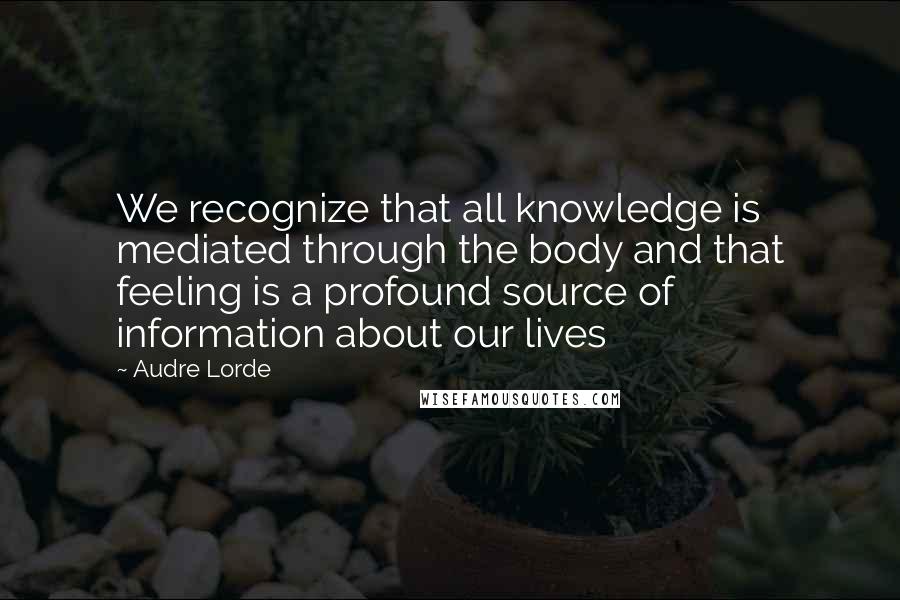 Audre Lorde Quotes: We recognize that all knowledge is mediated through the body and that feeling is a profound source of information about our lives