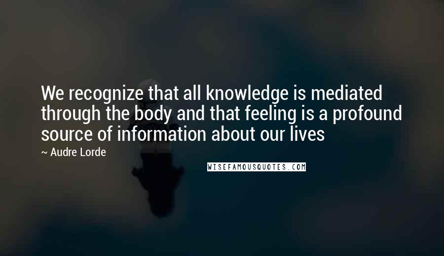 Audre Lorde Quotes: We recognize that all knowledge is mediated through the body and that feeling is a profound source of information about our lives