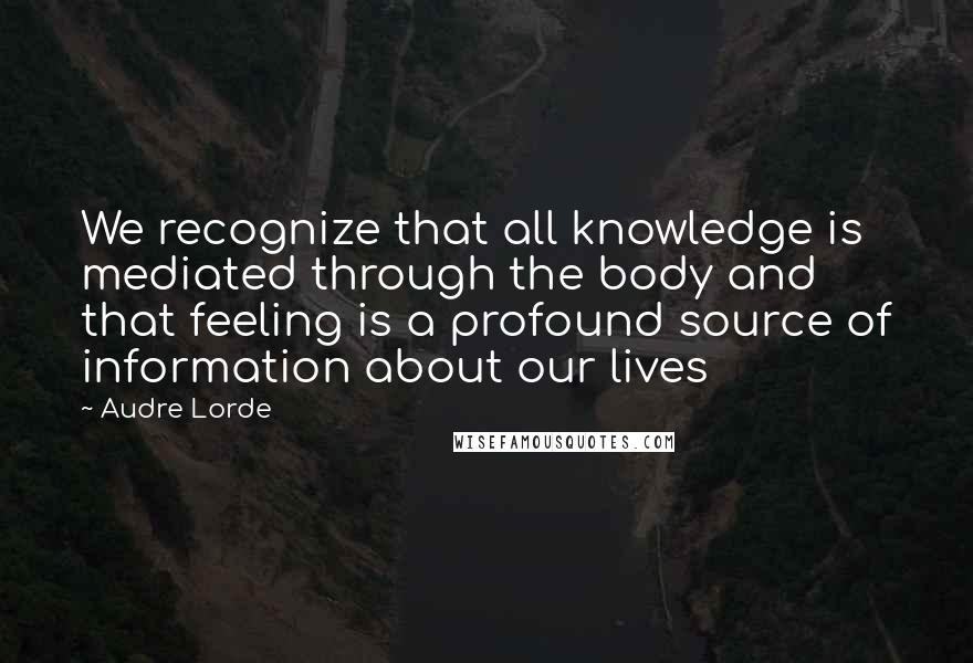 Audre Lorde Quotes: We recognize that all knowledge is mediated through the body and that feeling is a profound source of information about our lives