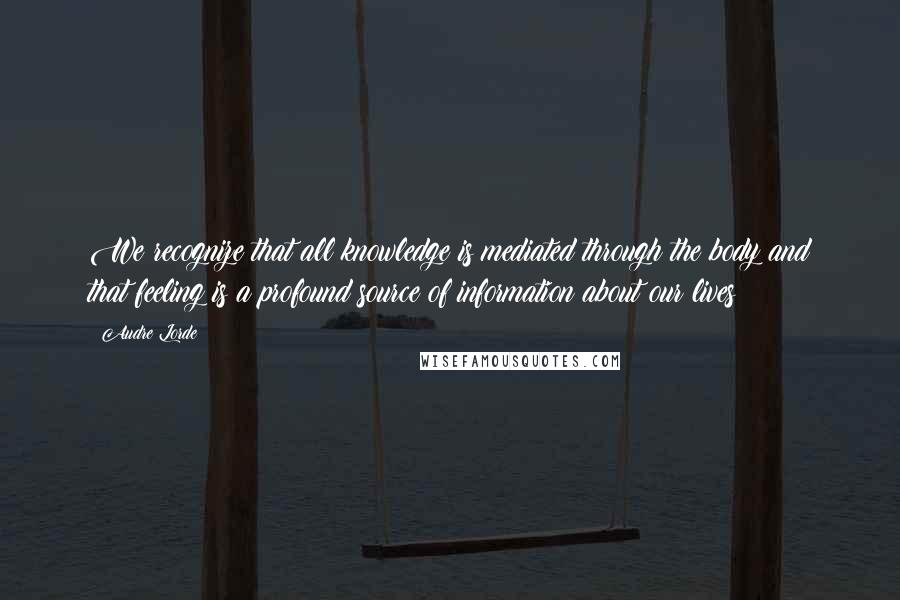 Audre Lorde Quotes: We recognize that all knowledge is mediated through the body and that feeling is a profound source of information about our lives