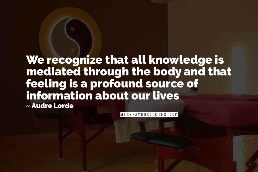 Audre Lorde Quotes: We recognize that all knowledge is mediated through the body and that feeling is a profound source of information about our lives