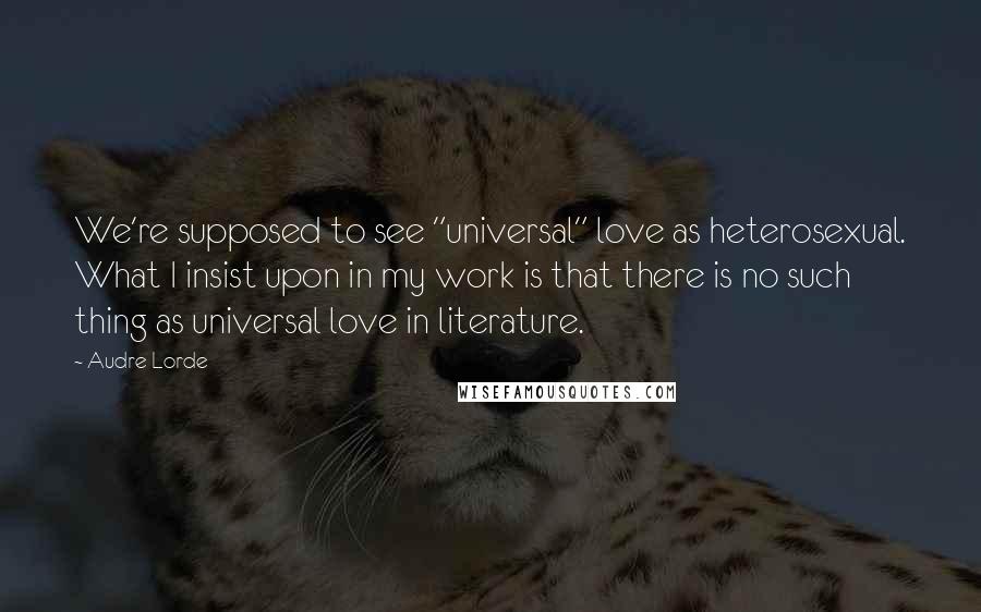 Audre Lorde Quotes: We're supposed to see "universal" love as heterosexual. What I insist upon in my work is that there is no such thing as universal love in literature.