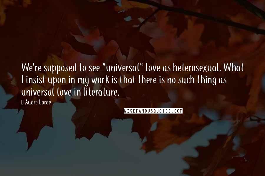 Audre Lorde Quotes: We're supposed to see "universal" love as heterosexual. What I insist upon in my work is that there is no such thing as universal love in literature.