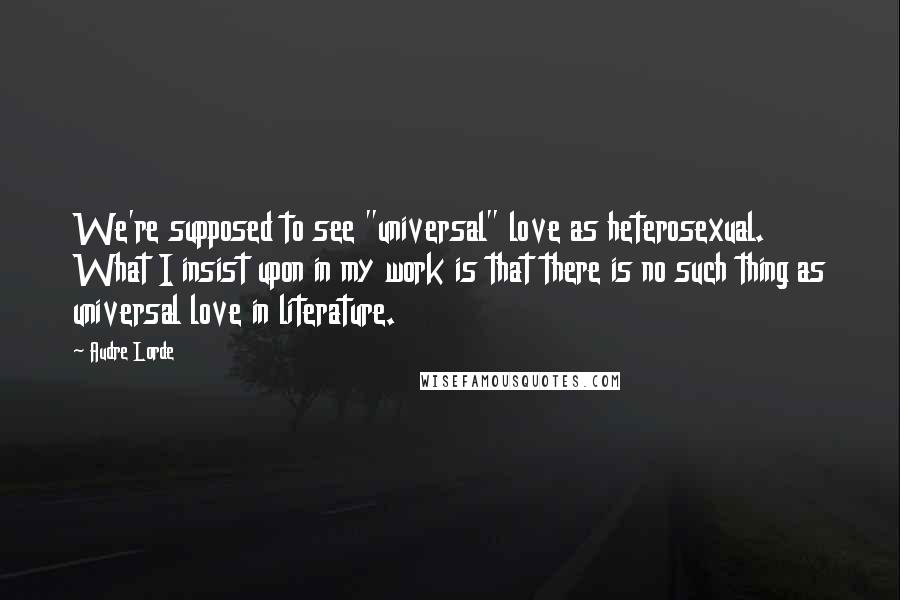 Audre Lorde Quotes: We're supposed to see "universal" love as heterosexual. What I insist upon in my work is that there is no such thing as universal love in literature.