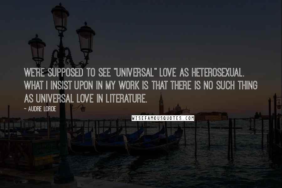 Audre Lorde Quotes: We're supposed to see "universal" love as heterosexual. What I insist upon in my work is that there is no such thing as universal love in literature.