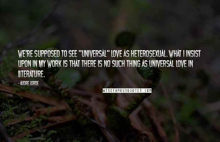 Audre Lorde Quotes: We're supposed to see "universal" love as heterosexual. What I insist upon in my work is that there is no such thing as universal love in literature.