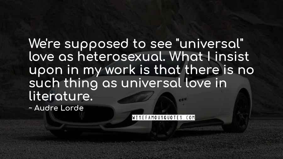 Audre Lorde Quotes: We're supposed to see "universal" love as heterosexual. What I insist upon in my work is that there is no such thing as universal love in literature.