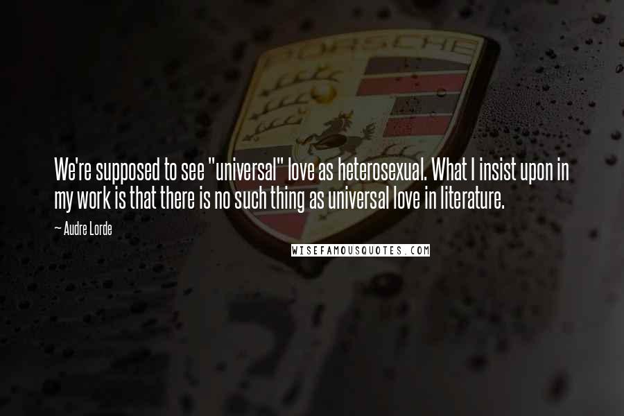 Audre Lorde Quotes: We're supposed to see "universal" love as heterosexual. What I insist upon in my work is that there is no such thing as universal love in literature.