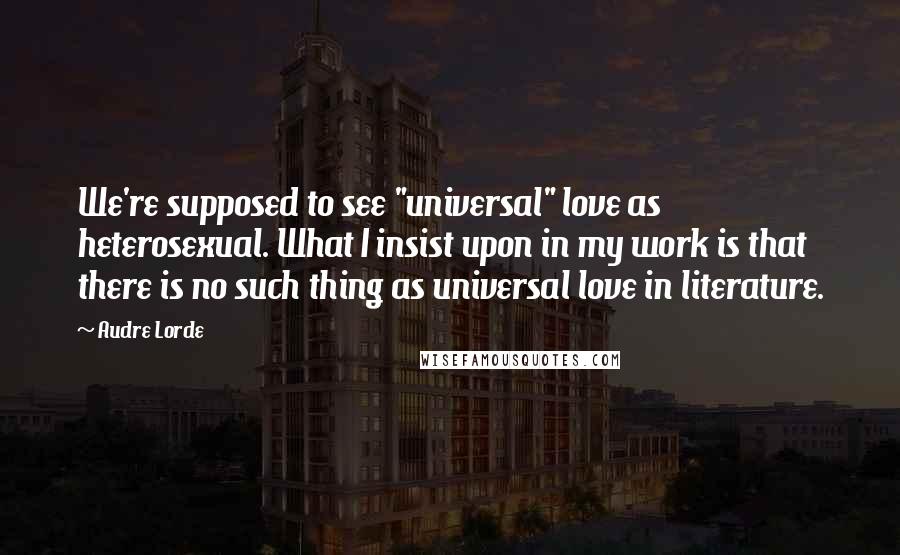 Audre Lorde Quotes: We're supposed to see "universal" love as heterosexual. What I insist upon in my work is that there is no such thing as universal love in literature.