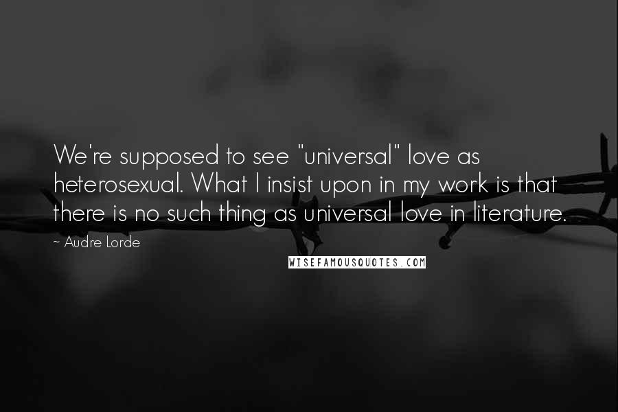 Audre Lorde Quotes: We're supposed to see "universal" love as heterosexual. What I insist upon in my work is that there is no such thing as universal love in literature.