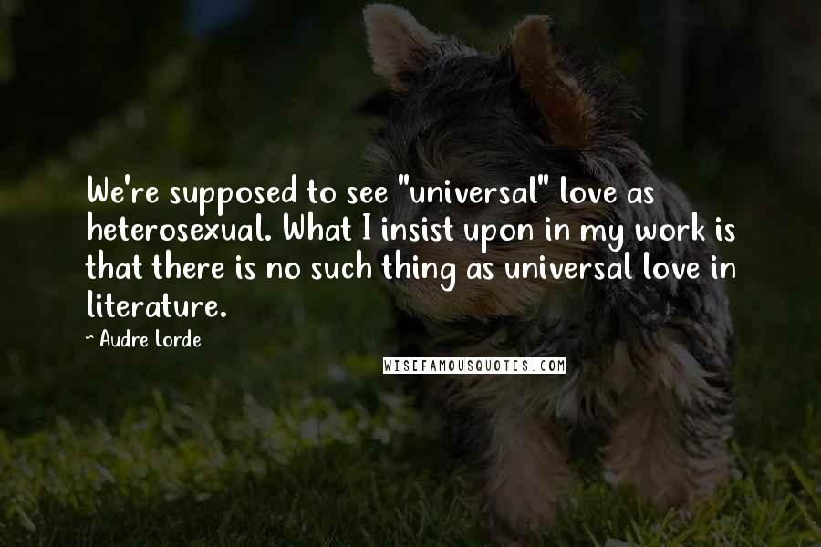 Audre Lorde Quotes: We're supposed to see "universal" love as heterosexual. What I insist upon in my work is that there is no such thing as universal love in literature.